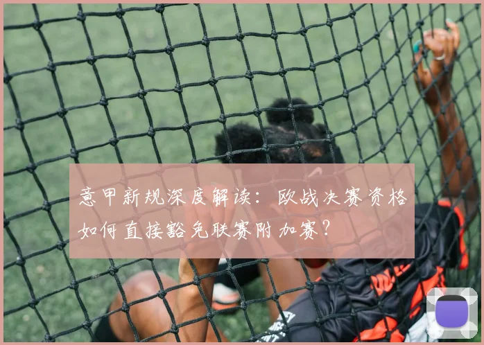 意甲新规深度解读：欧战决赛资格如何直接豁免联赛附加赛？