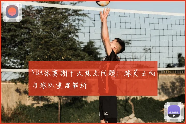 NBA休赛期十大焦点问题：球员去向与球队重建解析
