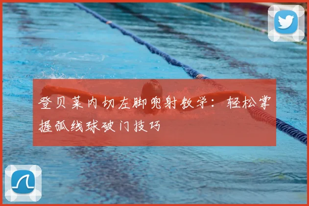 登贝莱内切左脚兜射教学：轻松掌握弧线球破门技巧