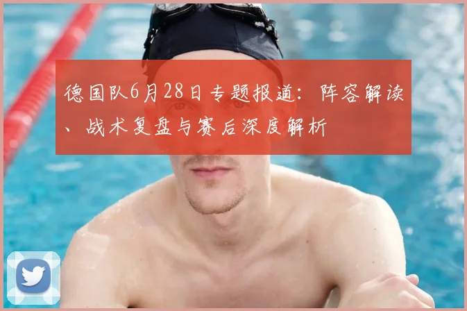 德国队6月28日专题报道:阵容解读、战术复盘与赛后深度解析