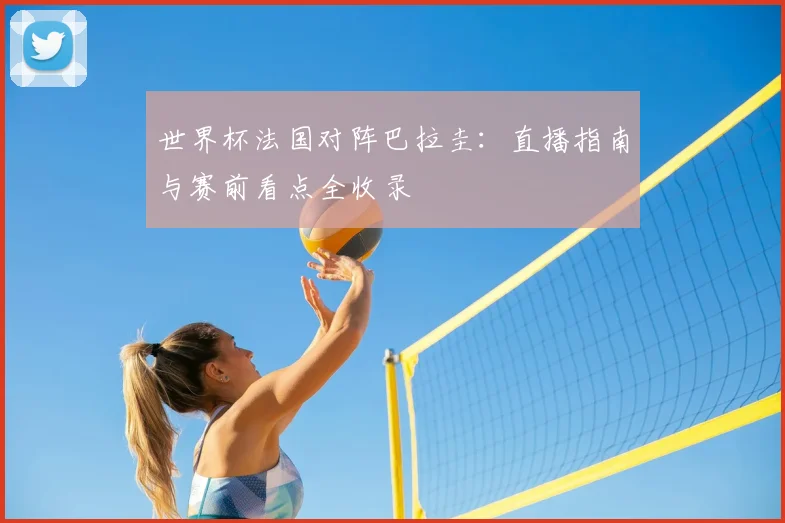 世界杯法国对阵巴拉圭：直播指南与赛前看点全收录