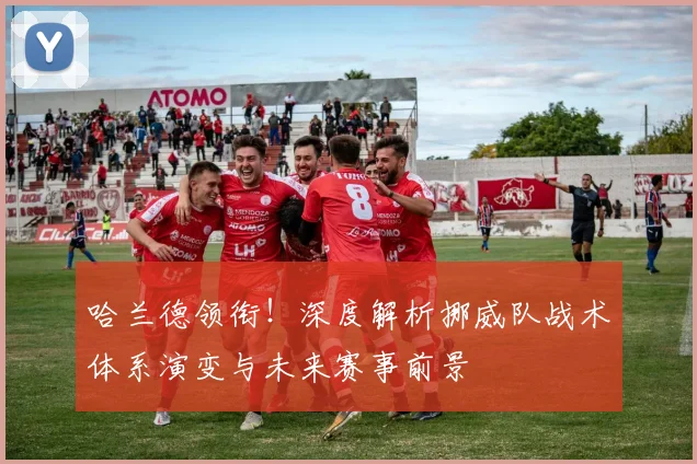 哈兰德领衔！深度解析挪威队战术体系演变与未来赛事前景