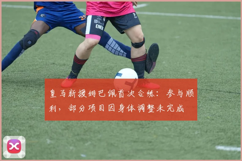 皇马新援姆巴佩首次合练：参与顺利，部分项目因身体调整未完成
