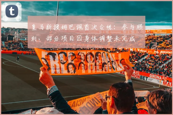皇马新援姆巴佩首次合练:参与顺利,部分项目因身体调整未完成