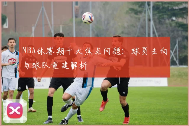 NBA休赛期十大焦点问题：球员去向与球队重建解析