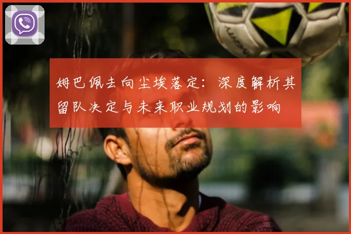 姆巴佩去向尘埃落定:深度解析其留队决定与未来职业规划的影响